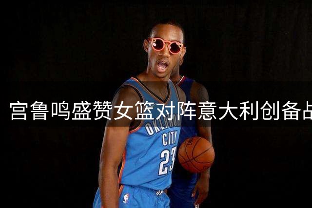 宫鲁鸣盛赞女篮对阵意大利创备战最佳表现